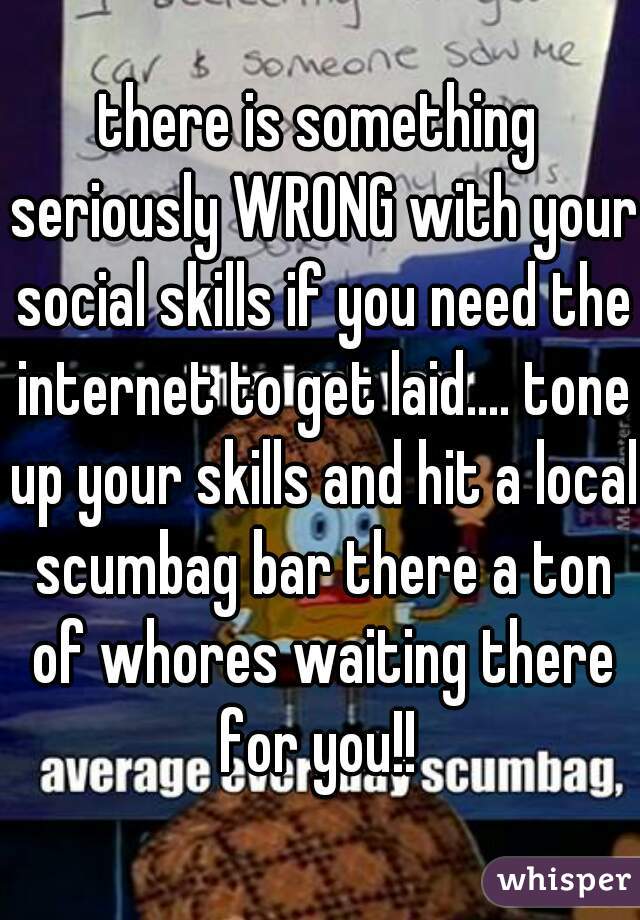 there is something seriously WRONG with your social skills if you need the internet to get laid.... tone up your skills and hit a local scumbag bar there a ton of whores waiting there for you!! 