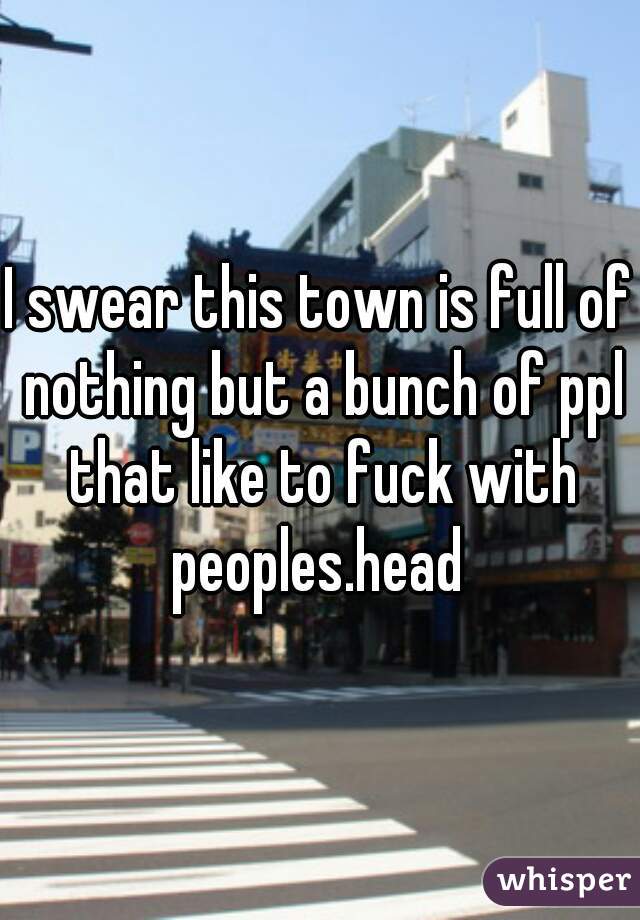 I swear this town is full of nothing but a bunch of ppl that like to fuck with peoples.head 