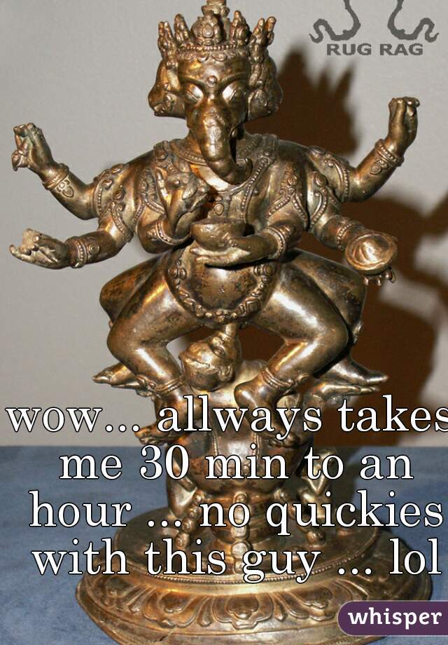 wow... allways takes me 30 min to an hour ... no quickies with this guy ... lol