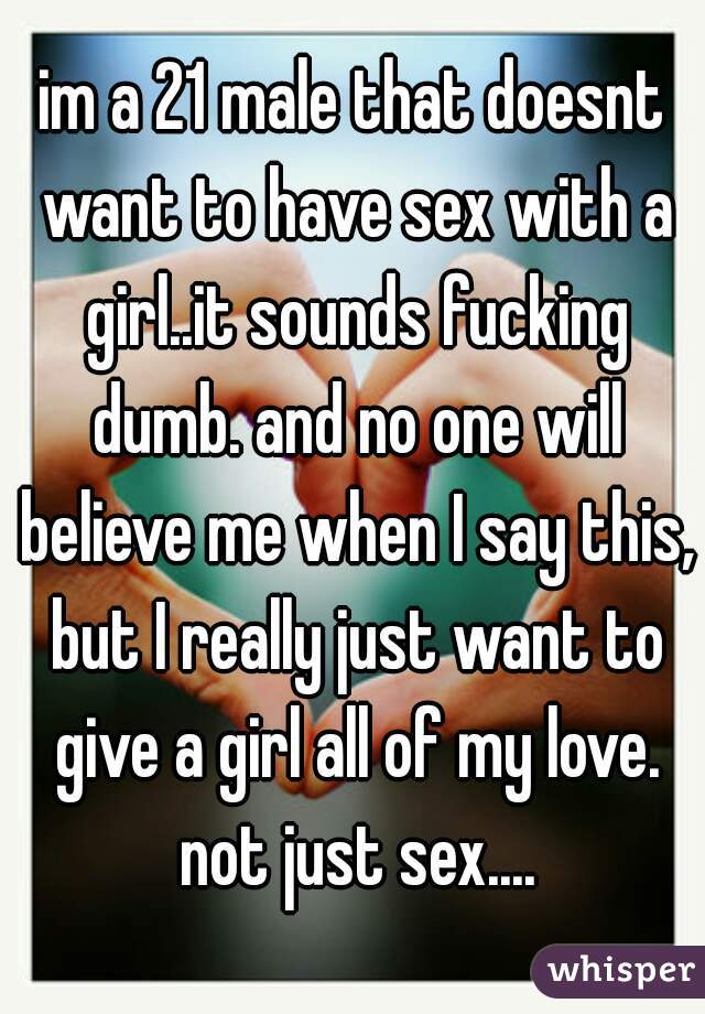 im a 21 male that doesnt want to have sex with a girl..it sounds fucking dumb. and no one will believe me when I say this, but I really just want to give a girl all of my love. not just sex....