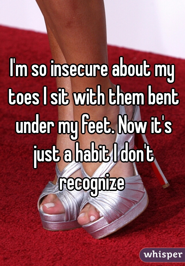 I'm so insecure about my toes I sit with them bent under my feet. Now it's just a habit I don't recognize 