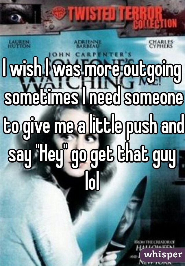 I wish I was more outgoing sometimes I need someone to give me a little push and say "Hey" go get that guy  lol 