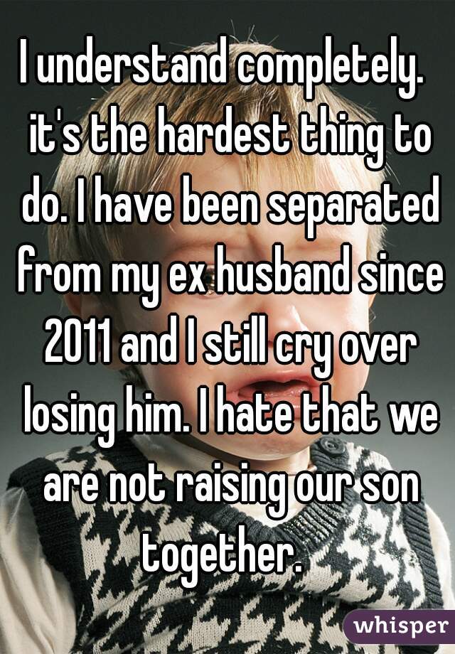 I understand completely.  it's the hardest thing to do. I have been separated from my ex husband since 2011 and I still cry over losing him. I hate that we are not raising our son together.  