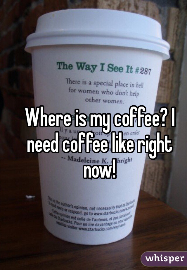 Where is my coffee? I need coffee like right now!