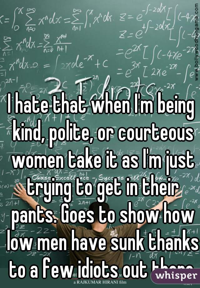 I hate that when I'm being kind, polite, or courteous women take it as I'm just trying to get in their pants. Goes to show how low men have sunk thanks to a few idiots out there.