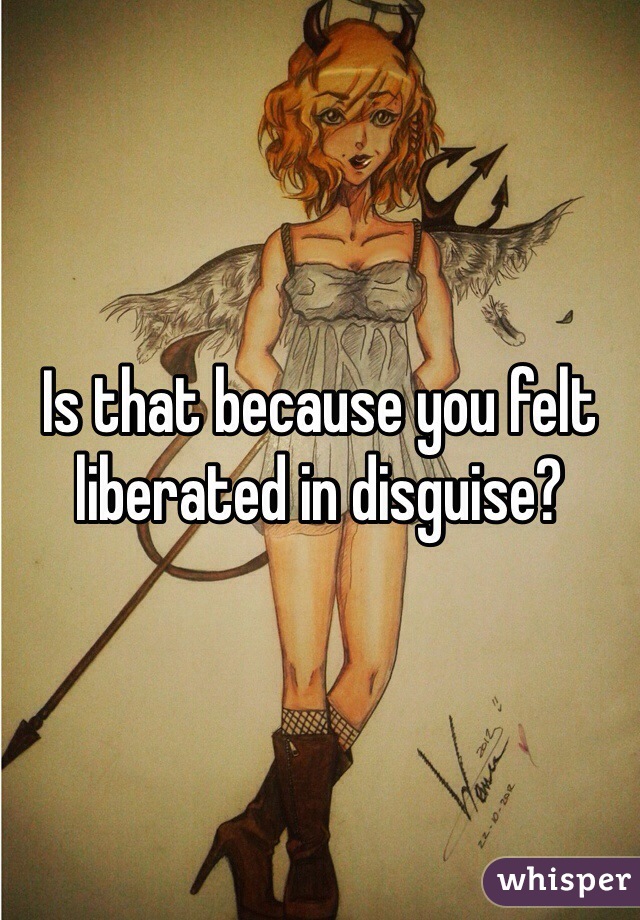 Is that because you felt liberated in disguise? 