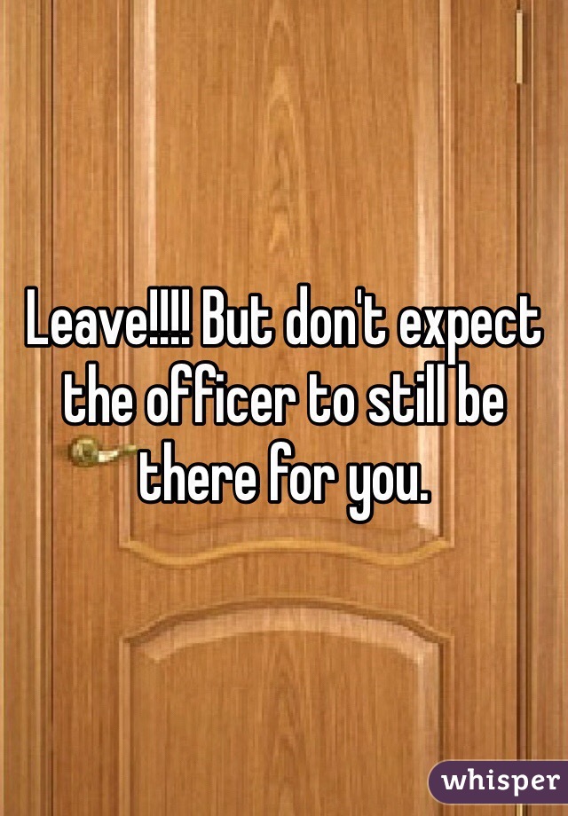 Leave!!!! But don't expect the officer to still be there for you.