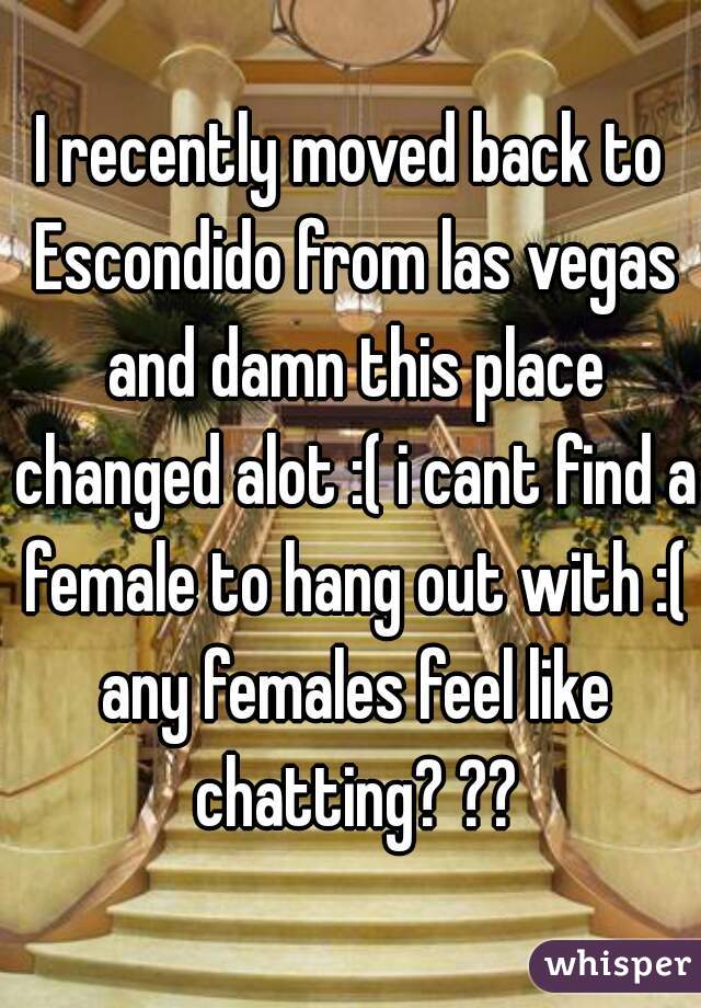 I recently moved back to Escondido from las vegas and damn this place changed alot :( i cant find a female to hang out with :( any females feel like chatting? ??