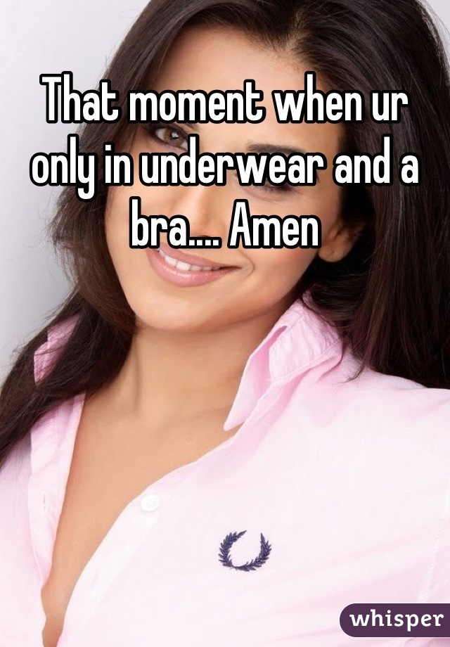 That moment when ur only in underwear and a bra.... Amen