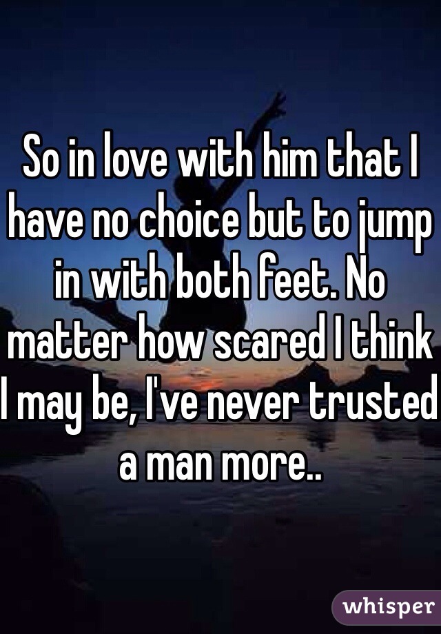 So in love with him that I have no choice but to jump in with both feet. No matter how scared I think I may be, I've never trusted a man more..