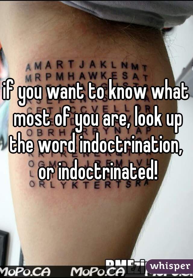 if you want to know what most of you are, look up the word indoctrination,  or indoctrinated!