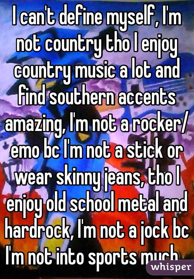 I can't define myself, I'm not country tho I enjoy country music a lot and find southern accents amazing, I'm not a rocker/emo bc I'm not a stick or wear skinny jeans, tho I enjoy old school metal and hardrock, I'm not a jock bc I'm not into sports much...