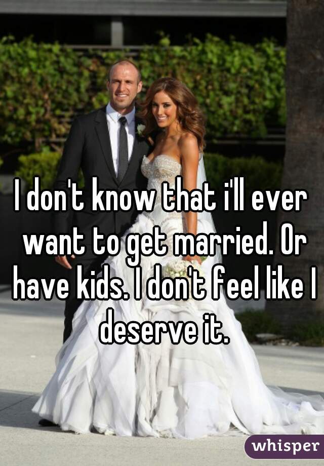 I don't know that i'll ever want to get married. Or have kids. I don't feel like I deserve it.