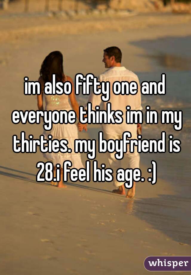im also fifty one and everyone thinks im in my thirties. my boyfriend is 28.i feel his age. :)