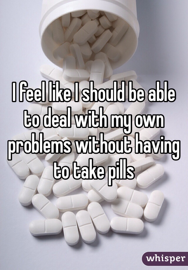 I feel like I should be able to deal with my own problems without having to take pills 