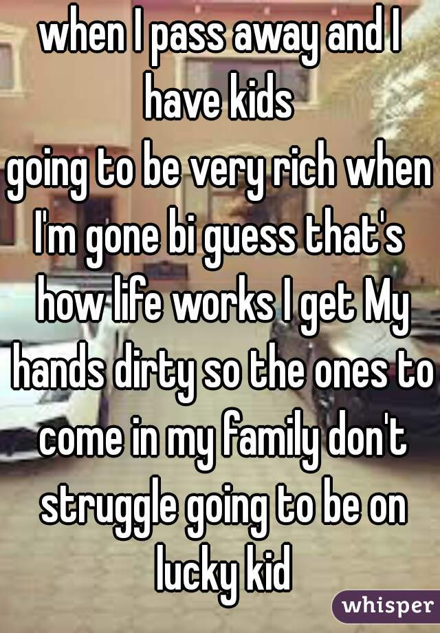 when I pass away and I have kids 
going to be very rich when I'm gone bi guess that's  how life works I get My hands dirty so the ones to come in my family don't struggle going to be on lucky kid