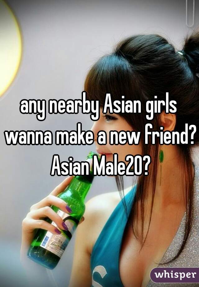 any nearby Asian girls wanna make a new friend? Asian Male20?