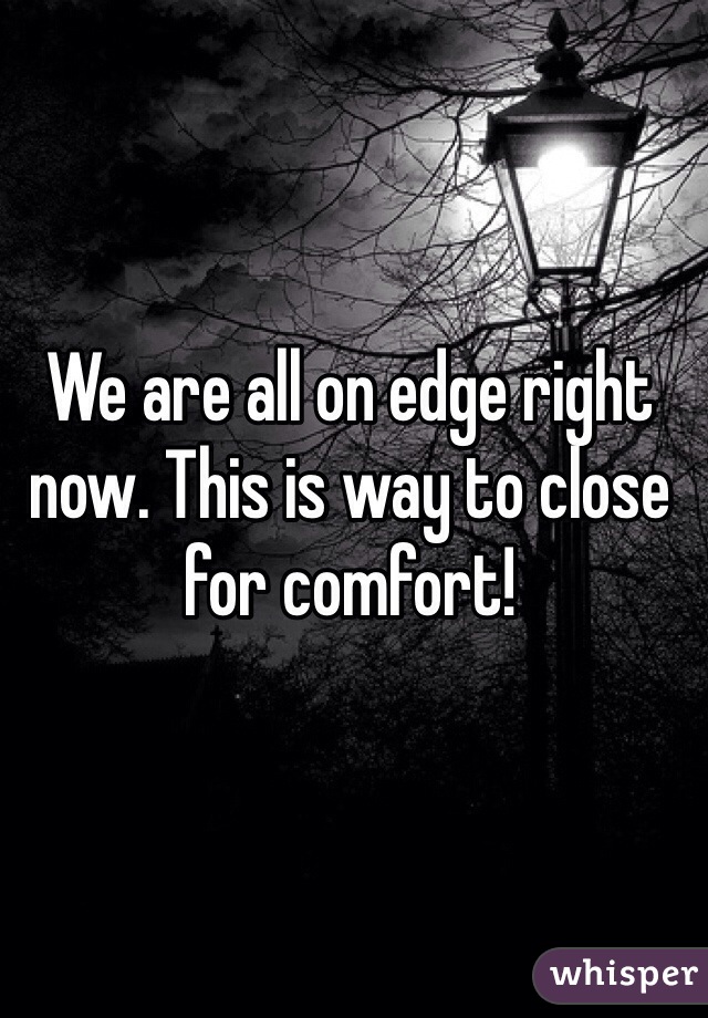 We are all on edge right now. This is way to close for comfort! 