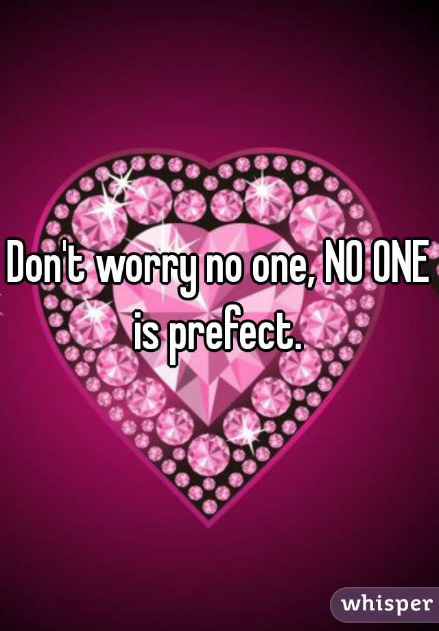 Don't worry no one, NO ONE is prefect. 