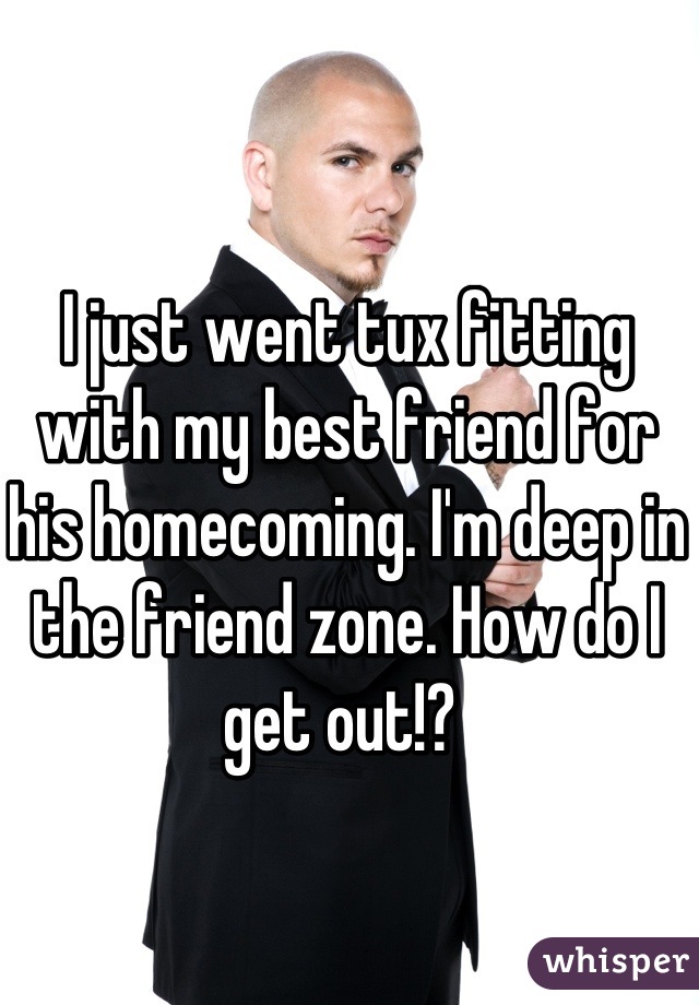 I just went tux fitting with my best friend for his homecoming. I'm deep in the friend zone. How do I get out!? 