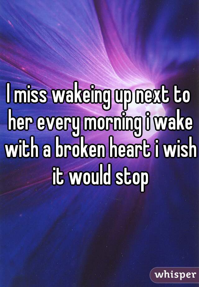 I miss wakeing up next to her every morning i wake with a broken heart i wish it would stop