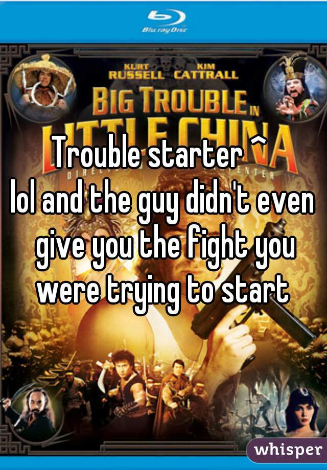 Trouble starter ^ 
lol and the guy didn't even give you the fight you were trying to start 
