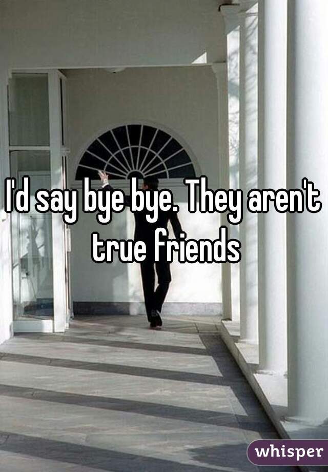 I'd say bye bye. They aren't true friends