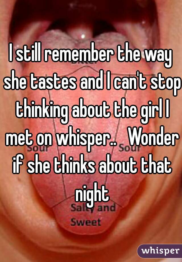 I still remember the way she tastes and I can't stop thinking about the girl I met on whisper..   Wonder if she thinks about that night