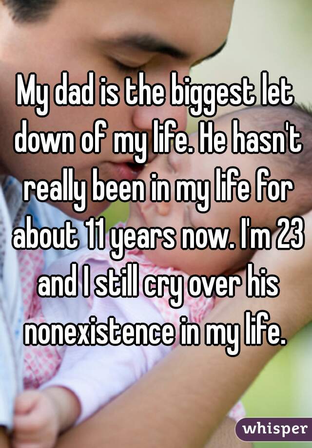 My dad is the biggest let down of my life. He hasn't really been in my life for about 11 years now. I'm 23 and I still cry over his nonexistence in my life. 