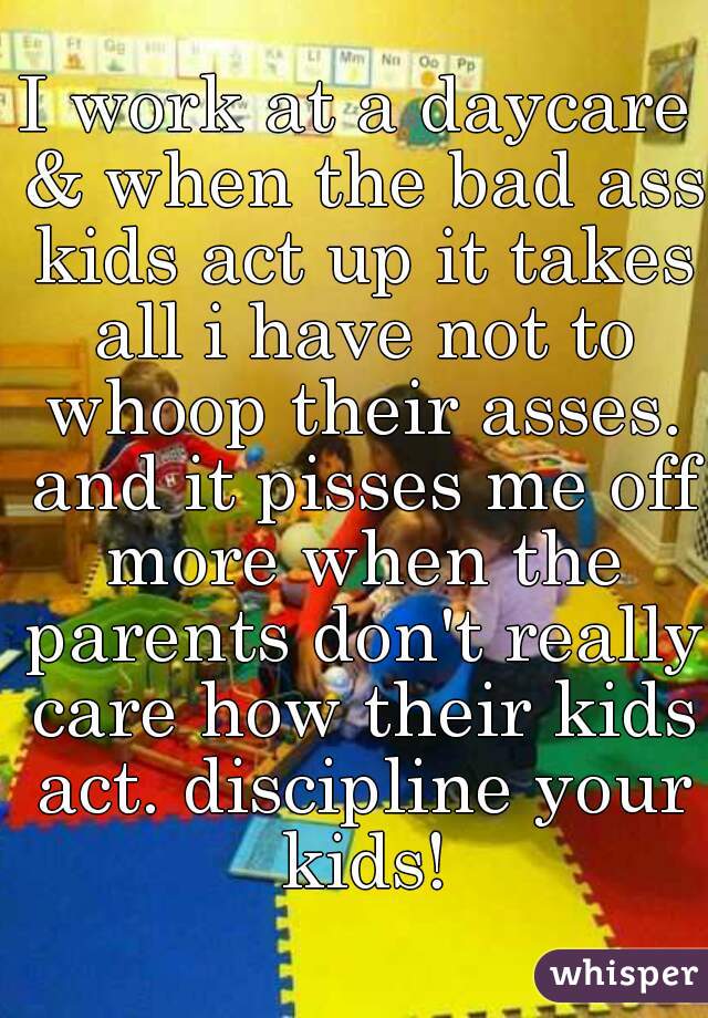 I work at a daycare & when the bad ass kids act up it takes all i have not to whoop their asses. and it pisses me off more when the parents don't really care how their kids act. discipline your kids!