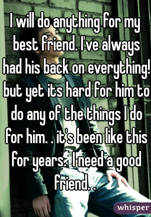 I will do anything for my best friend. I've always had his back on everything! but yet its hard for him to do any of the things I do for him. . it's been like this for years.  I need a good friend. . 