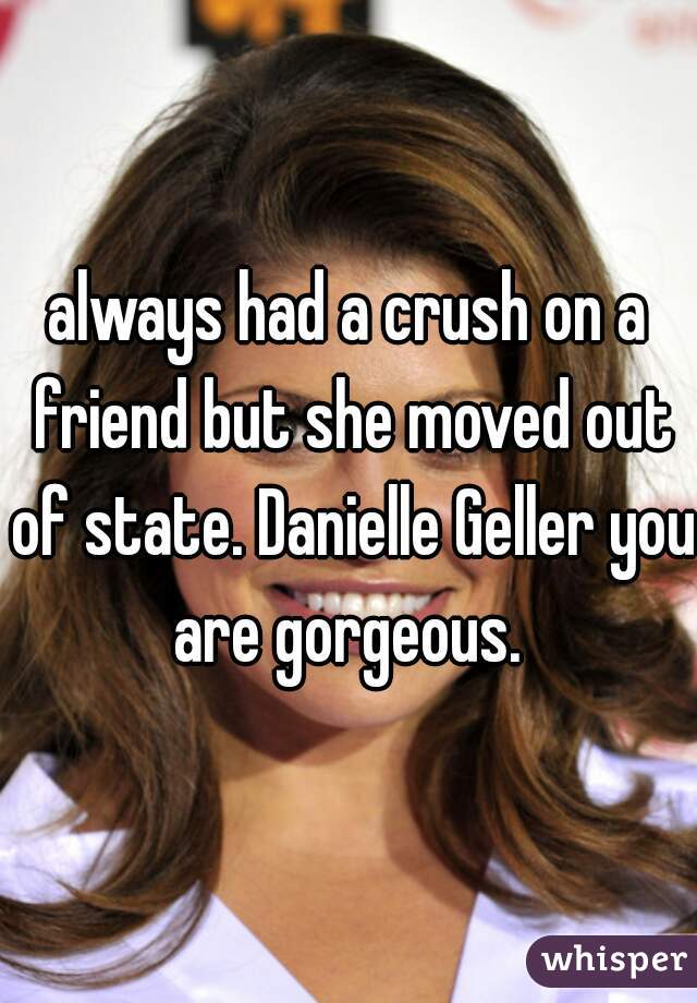always had a crush on a friend but she moved out of state. Danielle Geller you are gorgeous. 