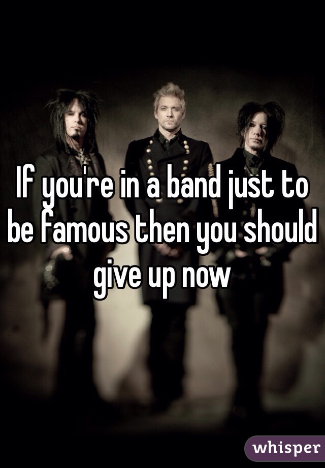 If you're in a band just to be famous then you should give up now 