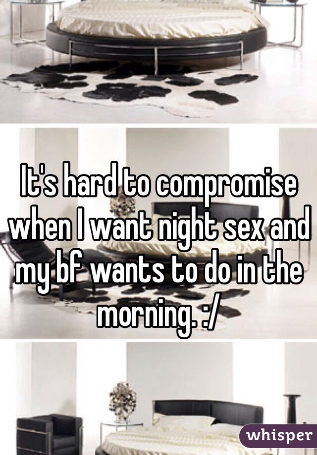 It's hard to compromise when I want night sex and my bf wants to do in the morning. :/