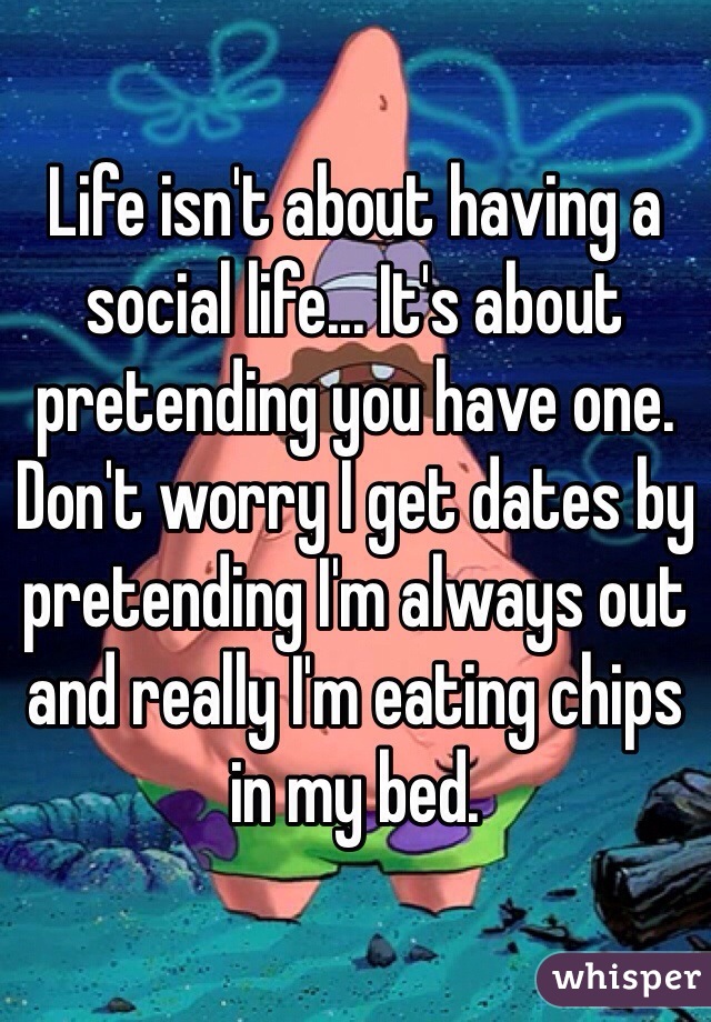 Life isn't about having a social life... It's about pretending you have one. Don't worry I get dates by pretending I'm always out and really I'm eating chips in my bed. 