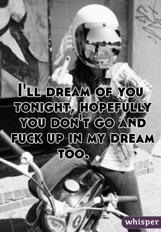 I'll dream of you tonight, hopefully you don't go and fuck up in my dream too.    