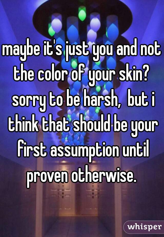 maybe it's just you and not the color of your skin?  sorry to be harsh,  but i think that should be your first assumption until proven otherwise. 