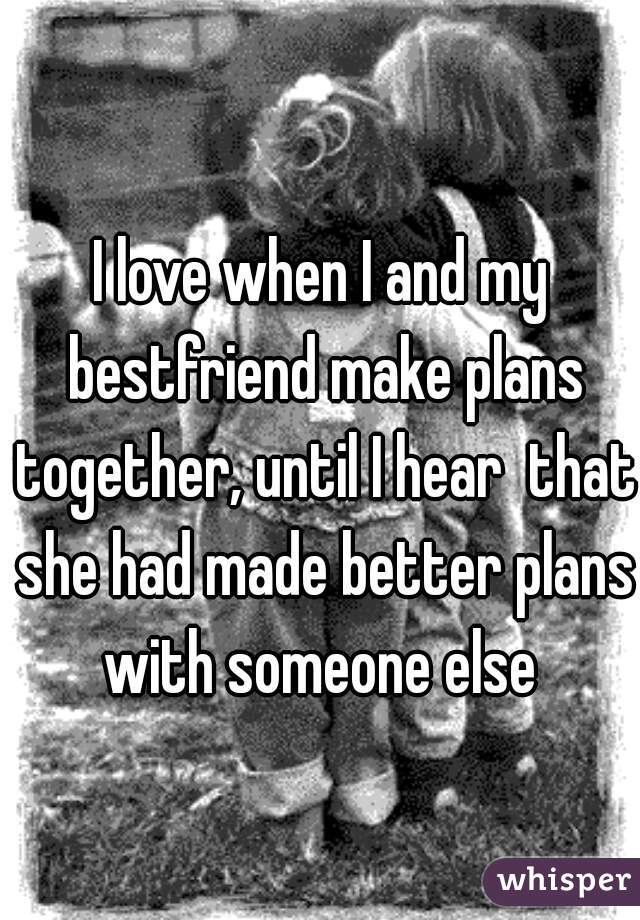 I love when I and my bestfriend make plans together, until I hear  that she had made better plans with someone else 