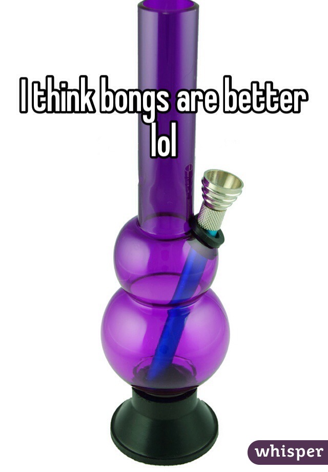 I think bongs are better lol 
