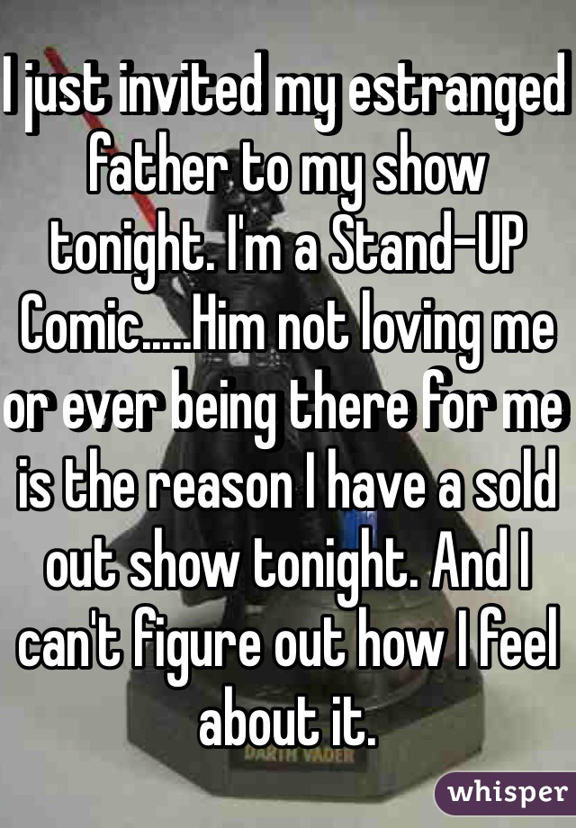 I just invited my estranged father to my show tonight. I'm a Stand-UP Comic.....Him not loving me or ever being there for me is the reason I have a sold out show tonight. And I can't figure out how I feel about it. 