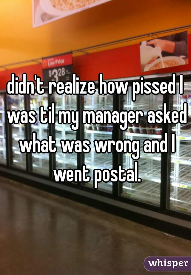 didn't realize how pissed I was til my manager asked what was wrong and I went postal.