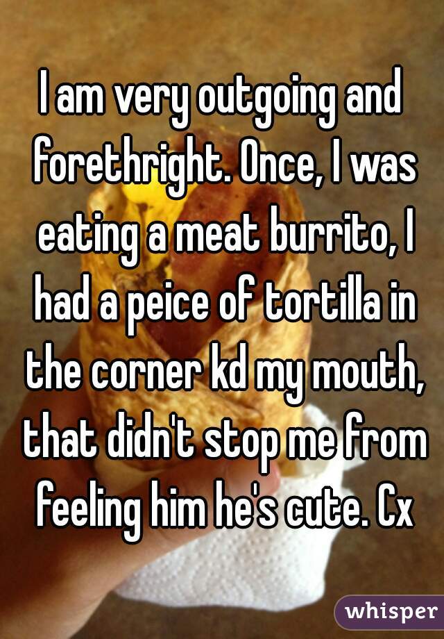 I am very outgoing and forethright. Once, I was eating a meat burrito, I had a peice of tortilla in the corner kd my mouth, that didn't stop me from feeling him he's cute. Cx