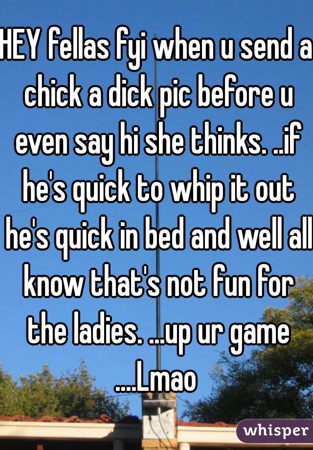 HEY fellas fyi when u send a chick a dick pic before u even say hi she thinks. ..if he's quick to whip it out he's quick in bed and well all know that's not fun for the ladies. ...up ur game ....Lmao 