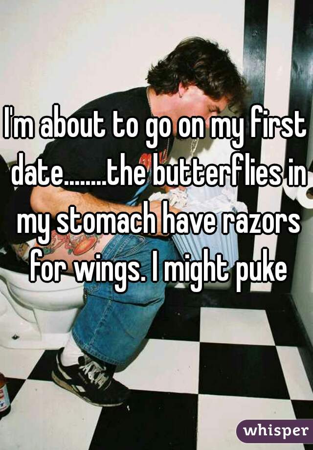 I'm about to go on my first date........the butterflies in my stomach have razors for wings. I might puke