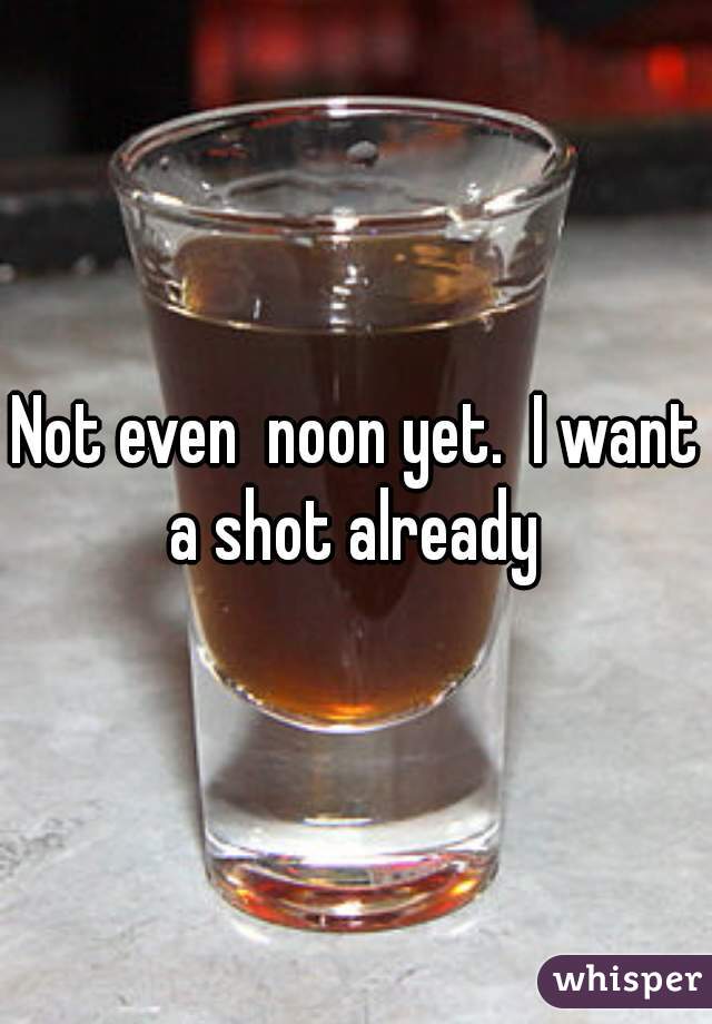 Not even  noon yet.  I want a shot already 