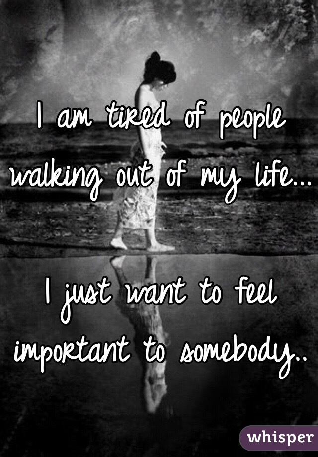 I am tired of people walking out of my life...

I just want to feel important to somebody.. 