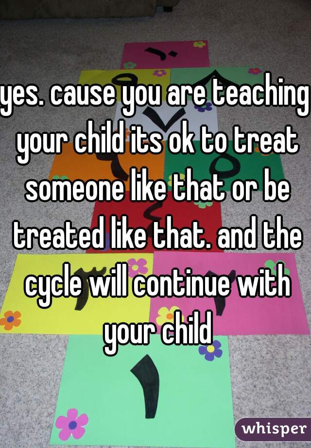 yes. cause you are teaching your child its ok to treat someone like that or be treated like that. and the cycle will continue with your child