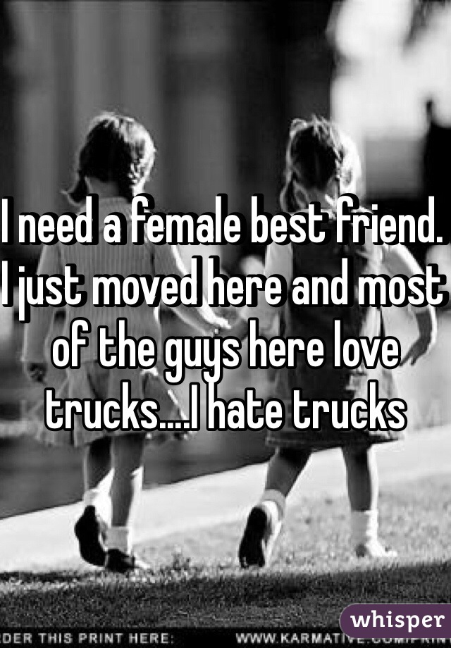 I need a female best friend. I just moved here and most of the guys here love trucks....I hate trucks