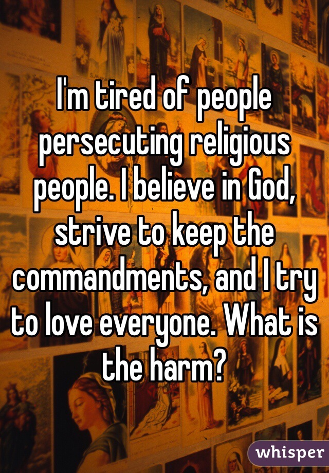 I'm tired of people persecuting religious people. I believe in God, strive to keep the commandments, and I try to love everyone. What is the harm?