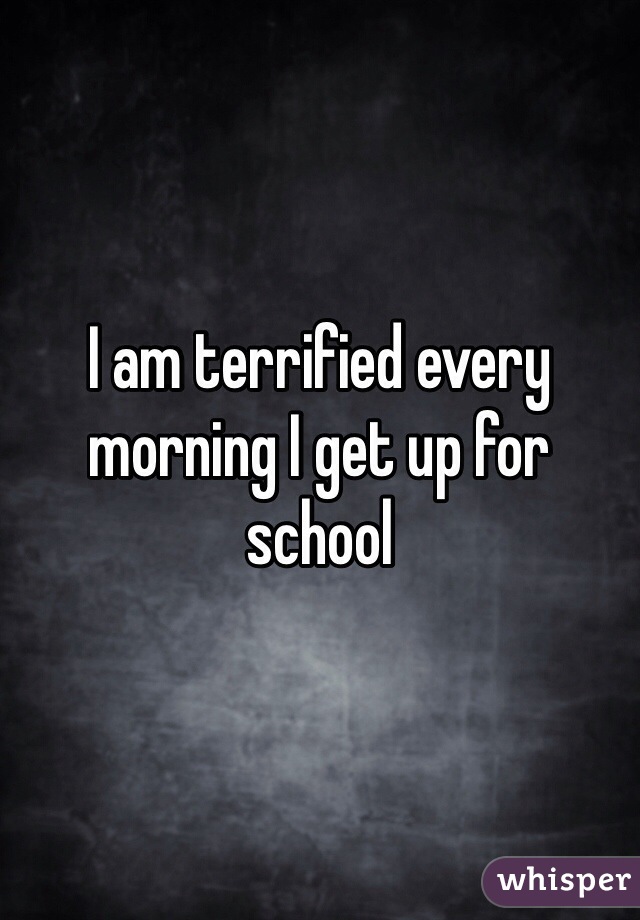I am terrified every morning I get up for school